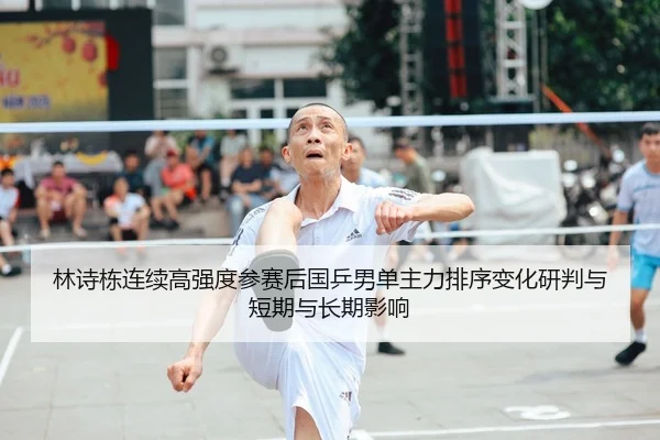 林诗栋连续高强度参赛后国乒男单主力排序变化研判与短期与长期影响